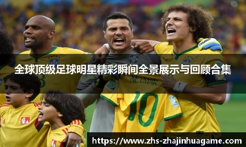 全球顶级足球明星精彩瞬间全景展示与回顾合集